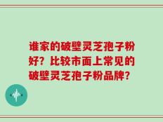 谁家的破壁灵芝孢子粉好？比较市面上常见的破壁灵芝孢子粉品牌？