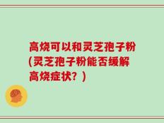 高烧可以和灵芝孢子粉(灵芝孢子粉能否缓解高烧症状？)