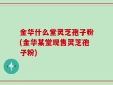 金华什么堂灵芝孢子粉(金华某堂现售灵芝孢子粉)