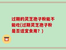 过期的灵芝孢子粉能不能吃(过期灵芝孢子粉是否适宜食用？)