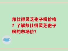 邦仕得灵芝孢子粉价格？了解邦仕得灵芝孢子粉的市场价？