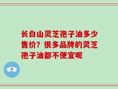 长白山灵芝孢子油多少售价？很多品牌的灵芝孢子油都不便宜呢