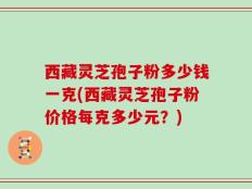 西藏灵芝孢子粉多少钱一克(西藏灵芝孢子粉价格每克多少元？)