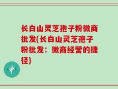 长白山灵芝孢子粉微商批发(长白山灵芝孢子粉批发：微商经营的捷径)