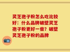 灵芝孢子粉怎么吃比较好：什么品牌破壁灵芝孢子粉更好一些？破壁灵芝孢子粉的品牌
