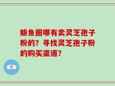 鲅鱼圈哪有卖灵芝孢子粉的？寻找灵芝孢子粉的购买渠道？