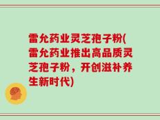 雷允药业灵芝孢子粉(雷允药业推出高品质灵芝孢子粉，开创滋补养生新时代)