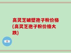 高灵芝破壁孢子粉价格(高灵芝孢子粉价格大跌)