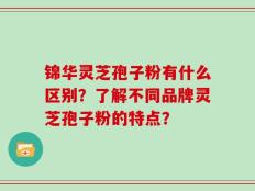 锦华灵芝孢子粉有什么区别？了解不同品牌灵芝孢子粉的特点？