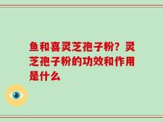 鱼和喜灵芝孢子粉？灵芝孢子粉的功效和作用是什么