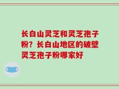 长白山灵芝和灵芝孢子粉？长白山地区的破壁灵芝孢子粉哪家好