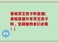 香姐灵芝孢子粉直播(香姐直播分享灵芝孢子粉，宝藏植物亲们必看！)