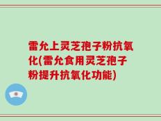 雷允上灵芝孢子粉抗氧化(雷允食用灵芝孢子粉提升抗氧化功能)