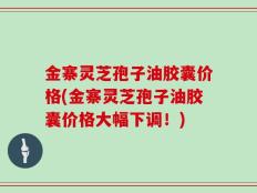 金寨灵芝孢子油胶囊价格(金寨灵芝孢子油胶囊价格大幅下调！)