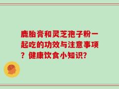 鹿胎膏和灵芝孢子粉一起吃的功效与注意事项？健康饮食小知识？