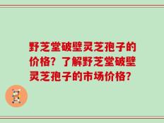 野芝堂破壁灵芝孢子的价格？了解野芝堂破壁灵芝孢子的市场价格？