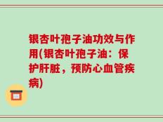 银杏叶孢子油功效与作用(银杏叶孢子油：保护肝脏，预防心血管疾病)