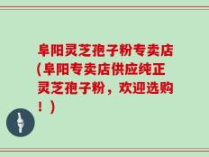 阜阳灵芝孢子粉专卖店(阜阳专卖店供应纯正灵芝孢子粉，欢迎选购！)