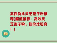 高性价比灵芝孢子粉推荐(超值推荐：高效灵芝孢子粉，性价比超高！)