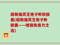 纽斯福灵芝孢子粉软胶囊(纽斯福灵芝孢子粉胶囊——增强免疫力之选)