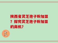 陕西省灵芝孢子粉加盟？探究灵芝孢子粉加盟的商机？