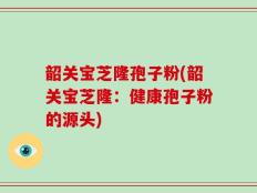 韶关宝芝隆孢子粉(韶关宝芝隆：健康孢子粉的源头)