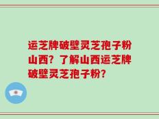 运芝牌破壁灵芝孢子粉山西？了解山西运芝牌破壁灵芝孢子粉？