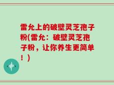 雷允上的破壁灵芝孢子粉(雷允：破壁灵芝孢子粉，让你养生更简单！)