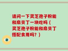 请问一下灵芝孢子粉能和扇贝丁一块吃吗 (灵芝孢子粉能和扇贝丁搭配食用吗？)