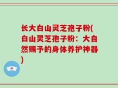 长大白山灵芝孢子粉(白山灵芝孢子粉：大自然赐予的身体养护神器)