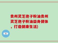 贵州灵芝孢子粉油贵州灵芝孢子粉油益身健体，打造健康生活)