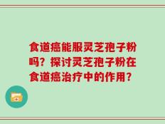 食道癌能服灵芝孢子粉吗？探讨灵芝孢子粉在食道癌治疗中的作用？