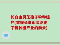 长白山灵芝孢子粉种植户(重提长白山灵芝孢子粉种植产业的前景)