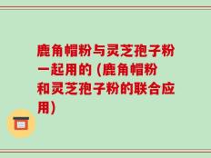 鹿角帽粉与灵芝孢子粉一起用的 (鹿角帽粉和灵芝孢子粉的联合应用)