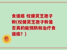食道癌 权健灵芝孢子粉(权健灵芝孢子粉是否真的能预防和治疗食道癌？)