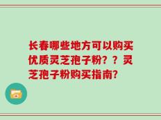 长春哪些地方可以购买优质灵芝孢子粉？？灵芝孢子粉购买指南？