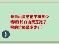 长白山灵芝孢子粉多少钱呢(长白山灵芝孢子粉的价格是多少？)
