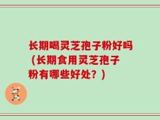 长期喝灵芝孢子粉好吗 (长期食用灵芝孢子粉有哪些好处？)