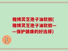 雅博灵芝孢子油软胶(雅博灵芝孢子油软胶——保护健康的好选择)