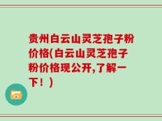 贵州白云山灵芝孢子粉价格(白云山灵芝孢子粉价格现公开,了解一下！)