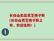 长白山卖出灵芝孢子粉(长白山灵芝孢子粉上市，欢迎选购！)