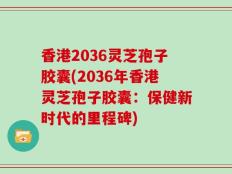 香港2036灵芝孢子胶囊(2036年香港灵芝孢子胶囊：保健新时代的里程碑)