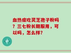 血热症吃灵芝孢子粉吗？三七粉长期服用，可以吗，怎么样？