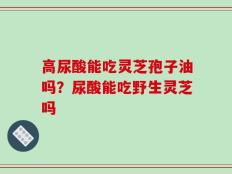 高尿酸能吃灵芝孢子油吗？尿酸能吃野生灵芝吗