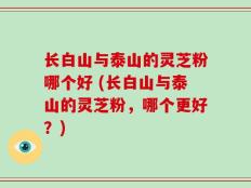 长白山与泰山的灵芝粉哪个好 (长白山与泰山的灵芝粉，哪个更好？)
