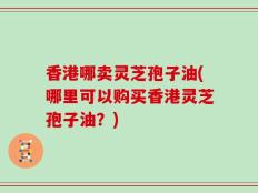 香港哪卖灵芝孢子油(哪里可以购买香港灵芝孢子油？)