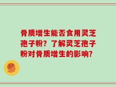 骨质增生能否食用灵芝孢子粉？了解灵芝孢子粉对骨质增生的影响？