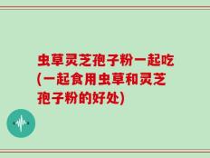虫草灵芝孢子粉一起吃(一起食用虫草和灵芝孢子粉的好处)
