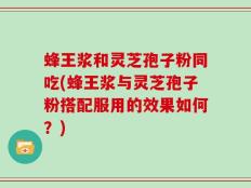 蜂王浆和灵芝孢子粉同吃(蜂王浆与灵芝孢子粉搭配服用的效果如何？)