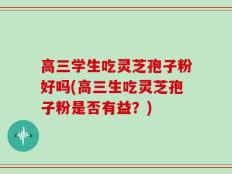 高三学生吃灵芝孢子粉好吗(高三生吃灵芝孢子粉是否有益？)